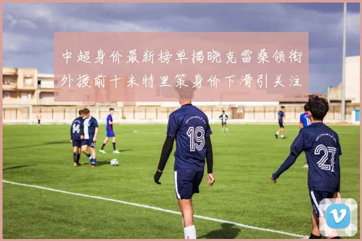 中超身价最新榜单揭晓克雷桑领衔外援前十米特里策身价下滑引关注