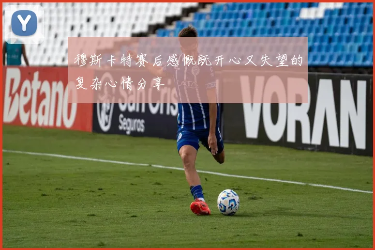穆斯卡特赛后感慨既开心又失望的复杂心情分享