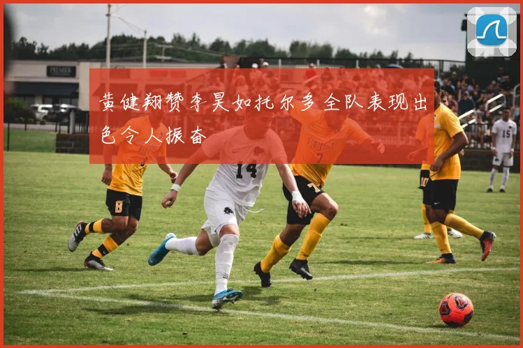 黄健翔赞李昊如托尔多全队表现出色令人振奋