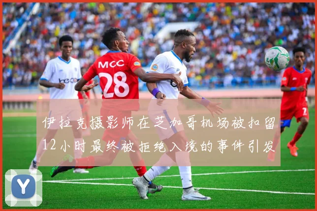 伊拉克摄影师在芝加哥机场被扣留12小时最终被拒绝入境的事件引发关注