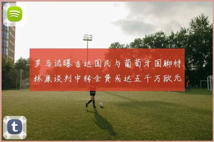 罗马诺曝吉达国民与葡萄牙国脚特林康谈判中转会费或达五千万欧元