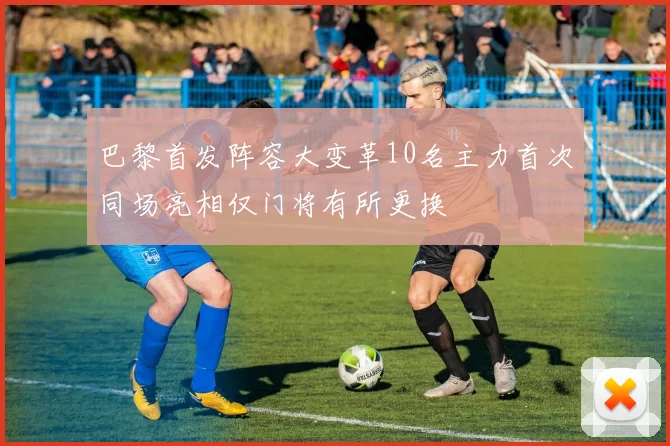 巴黎首发阵容大变革10名主力首次同场亮相仅门将有所更换