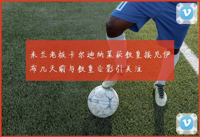 米兰老板卡尔迪纳莱获教皇接见伊布几天前与教皇合影引关注
