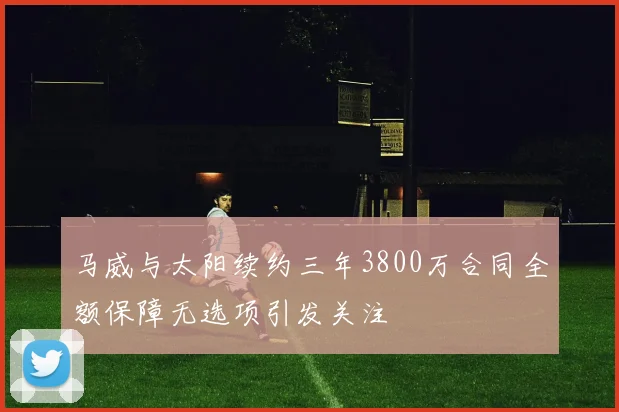 马威与太阳续约三年3800万合同全额保障无选项引发关注