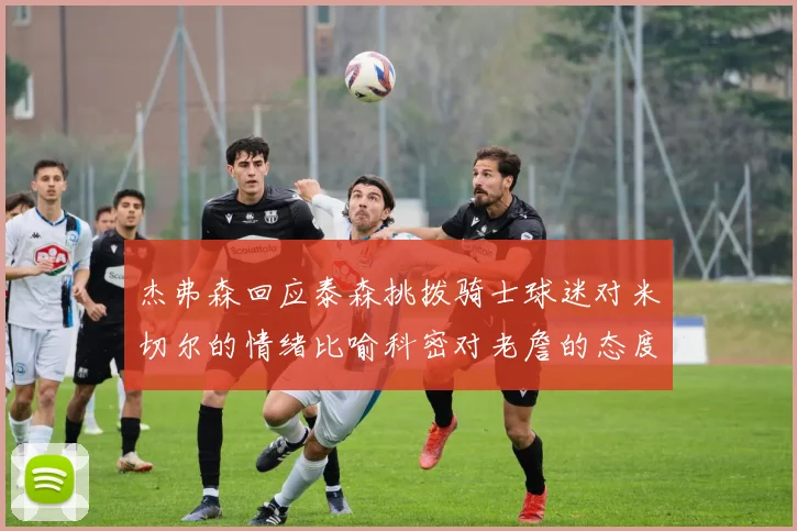 杰弗森回应泰森挑拨骑士球迷对米切尔的情绪比喻科密对老詹的态度