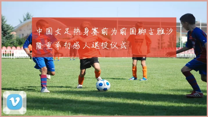 中国女足热身赛前为前国脚古雅沙隆重举行感人退役仪式