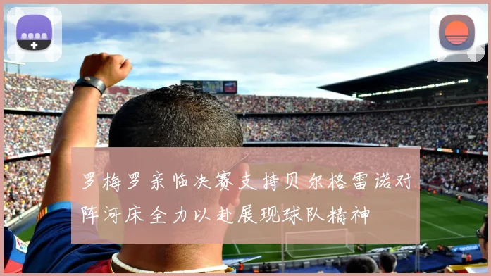 罗梅罗亲临决赛支持贝尔格雷诺对阵河床全力以赴展现球队精神