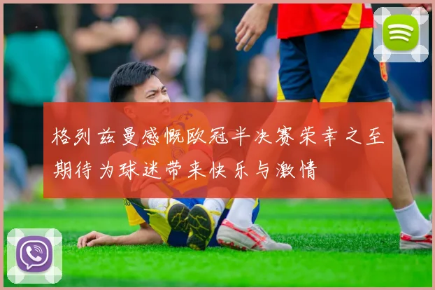 格列兹曼感慨欧冠半决赛荣幸之至期待为球迷带来快乐与激情