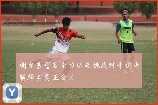 谢尔基誓言全力以赴挑战对手德尚解释其真正含义
