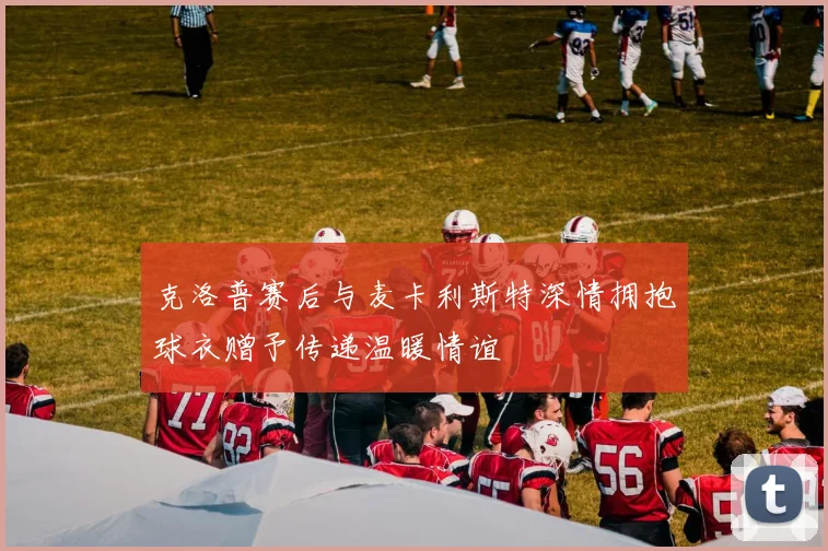 克洛普赛后与麦卡利斯特深情拥抱球衣赠予传递温暖情谊