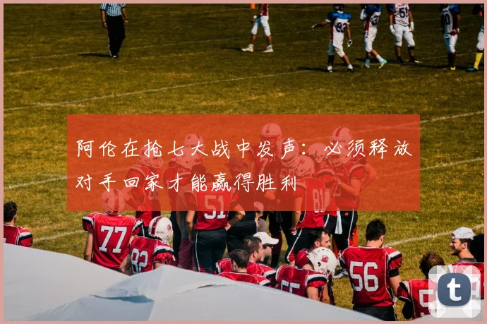 阿伦在抢七大战中发声：必须释放对手回家才能赢得胜利