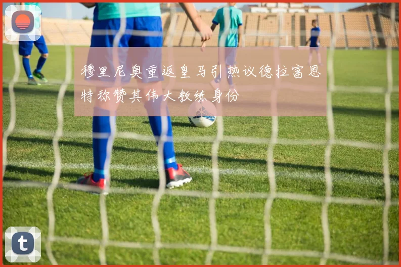穆里尼奥重返皇马引热议德拉富恩特称赞其伟大教练身份
