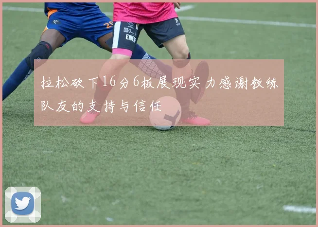 拉松砍下16分6板展现实力感谢教练队友的支持与信任