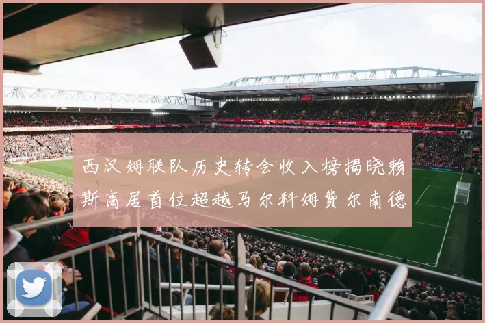 西汉姆联队历史转会收入榜揭晓赖斯高居首位超越马尔科姆费尔南德斯
