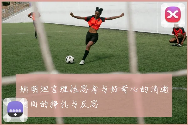 姚明坦言理性思考与好奇心的消逝之间的挣扎与反思