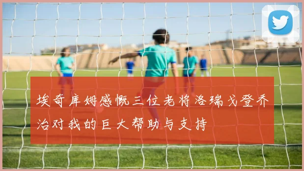 埃奇库姆感慨三位老将洛瑞戈登乔治对我的巨大帮助与支持