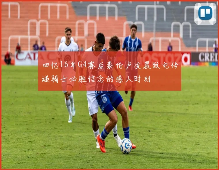 回忆16年G4赛后泰伦卢凌晨致电传递骑士必胜信念的感人时刻