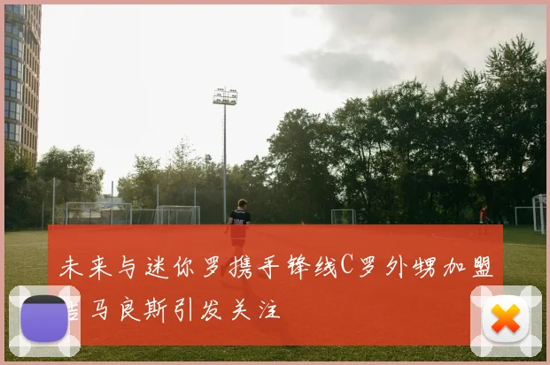 未来与迷你罗携手锋线C罗外甥加盟吉马良斯引发关注
