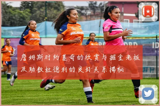 詹姆斯对约基奇的欣赏与掘金老板及助教杜德利的良好关系揭秘