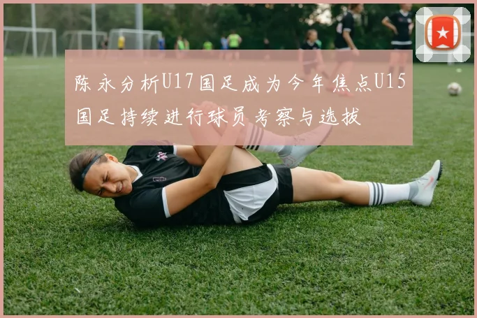 陈永分析U17国足成为今年焦点U15国足持续进行球员考察与选拔