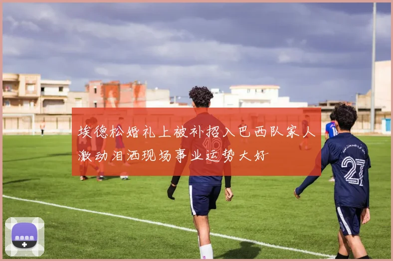 埃德松婚礼上被补招入巴西队家人激动泪洒现场事业运势大好