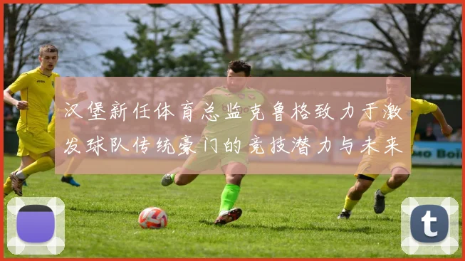 汉堡新任体育总监克鲁格致力于激发球队传统豪门的竞技潜力与未来发展