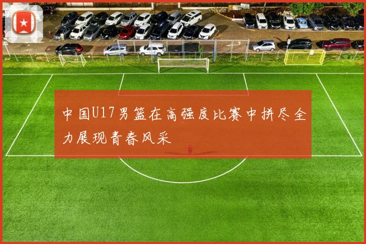 中国U17男篮在高强度比赛中拼尽全力展现青春风采
