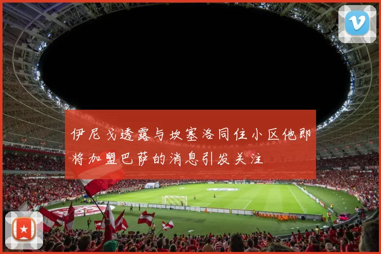 伊尼戈透露与坎塞洛同住小区他即将加盟巴萨的消息引发关注