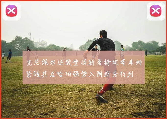 克尼佩尔逆袭登顶新秀榜埃奇库姆紧随其后哈珀强势入围新秀行列