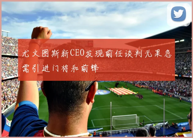 尤文图斯新CEO发现前任谈判无果急需引进门将和前锋
