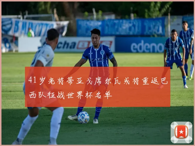 41岁老将蒂亚戈席尔瓦或将重返巴西队征战世界杯名单